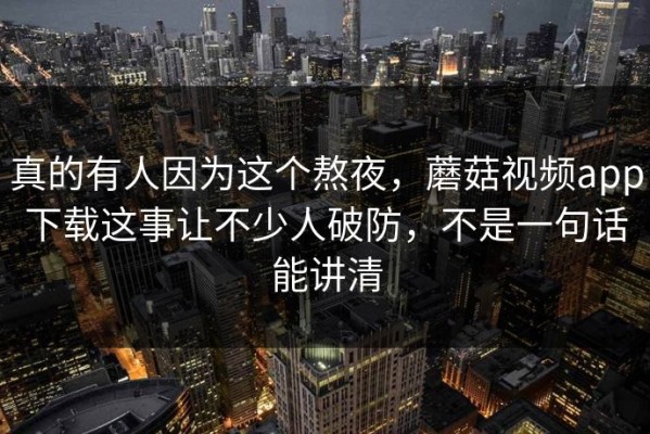 真的有人因为这个熬夜，蘑菇视频app下载这事让不少人破防，不是一句话能讲清