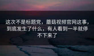 这次不是标题党，蘑菇视频官网这事，到底发生了什么，有人看到一半就停不下来了
