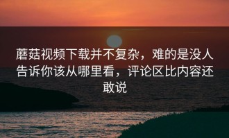 蘑菇视频下载并不复杂，难的是没人告诉你该从哪里看，评论区比内容还敢说
