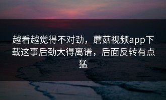 越看越觉得不对劲，蘑菇视频app下载这事后劲大得离谱，后面反转有点猛