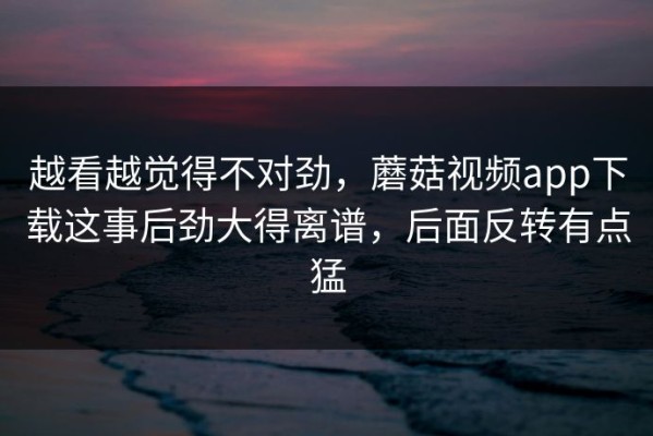 越看越觉得不对劲，蘑菇视频app下载这事后劲大得离谱，后面反转有点猛