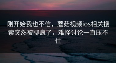 刚开始我也不信，蘑菇视频ios相关搜索突然被聊疯了，难怪讨论一直压不住