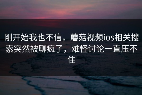 刚开始我也不信，蘑菇视频ios相关搜索突然被聊疯了，难怪讨论一直压不住