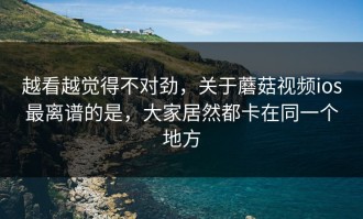 越看越觉得不对劲，关于蘑菇视频ios最离谱的是，大家居然都卡在同一个地方