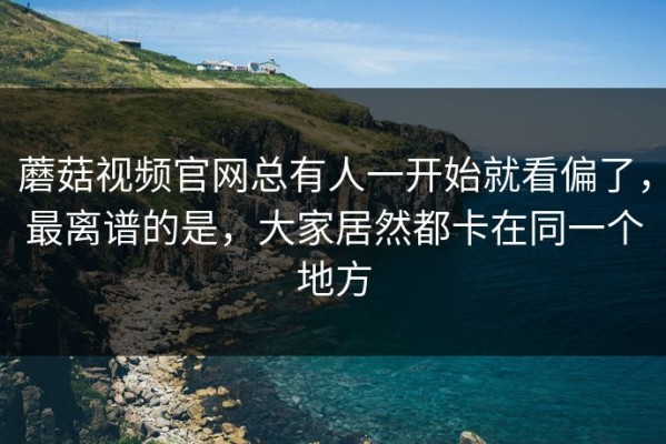蘑菇视频官网总有人一开始就看偏了，最离谱的是，大家居然都卡在同一个地方