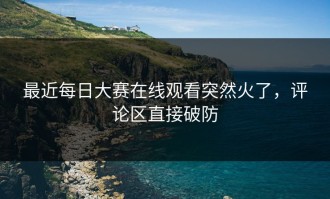 最近每日大赛在线观看突然火了，评论区直接破防
