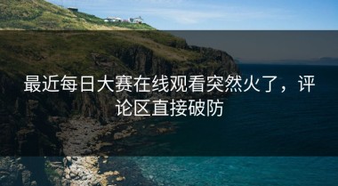 最近每日大赛在线观看突然火了，评论区直接破防