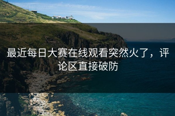 最近每日大赛在线观看突然火了，评论区直接破防