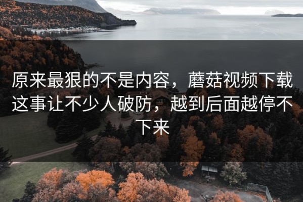 原来最狠的不是内容，蘑菇视频下载这事让不少人破防，越到后面越停不下来