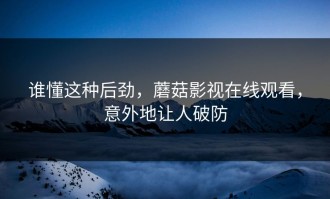 谁懂这种后劲，蘑菇影视在线观看，意外地让人破防