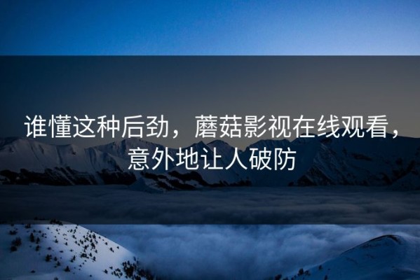 谁懂这种后劲，蘑菇影视在线观看，意外地让人破防