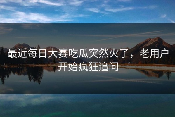 最近每日大赛吃瓜突然火了，老用户开始疯狂追问