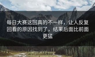 每日大赛这回真的不一样，让人反复回看的原因找到了，结果后面比前面更猛