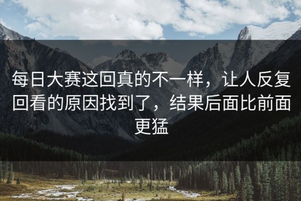 每日大赛这回真的不一样，让人反复回看的原因找到了，结果后面比前面更猛