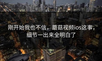 刚开始我也不信，蘑菇视频ios这事，细节一出来全明白了