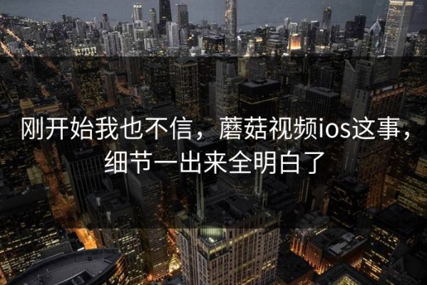 刚开始我也不信，蘑菇视频ios这事，细节一出来全明白了