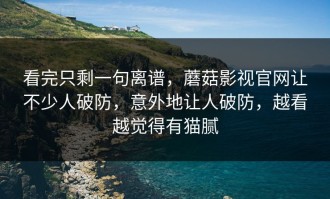 看完只剩一句离谱，蘑菇影视官网让不少人破防，意外地让人破防，越看越觉得有猫腻