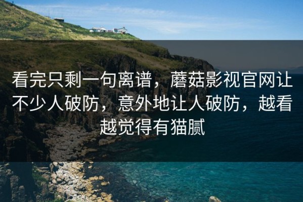 看完只剩一句离谱，蘑菇影视官网让不少人破防，意外地让人破防，越看越觉得有猫腻