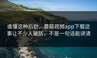 谁懂这种后劲，蘑菇视频app下载这事让不少人破防，不是一句话能讲清