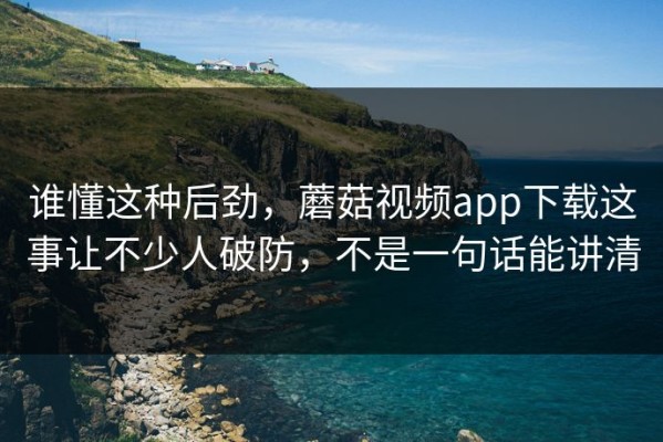 谁懂这种后劲，蘑菇视频app下载这事让不少人破防，不是一句话能讲清