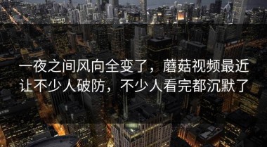 一夜之间风向全变了，蘑菇视频最近让不少人破防，不少人看完都沉默了