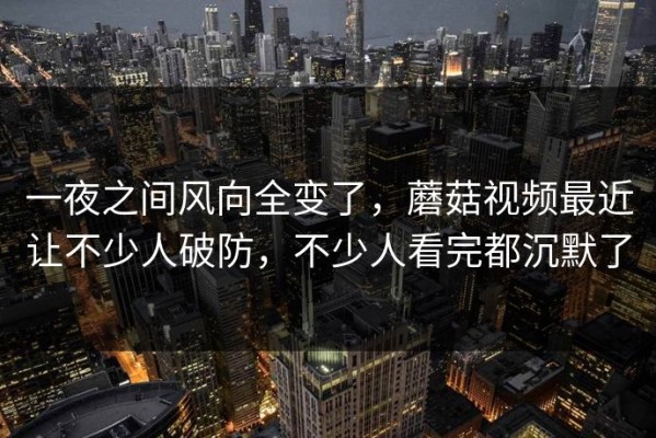 一夜之间风向全变了，蘑菇视频最近让不少人破防，不少人看完都沉默了