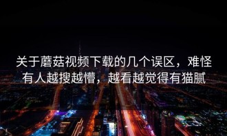 关于蘑菇视频下载的几个误区，难怪有人越搜越懵，越看越觉得有猫腻