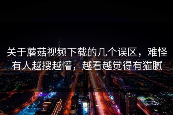 关于蘑菇视频下载的几个误区，难怪有人越搜越懵，越看越觉得有猫腻