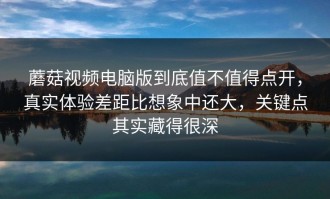 蘑菇视频电脑版到底值不值得点开，真实体验差距比想象中还大，关键点其实藏得很深