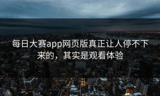 每日大赛app网页版真正让人停不下来的，其实是观看体验