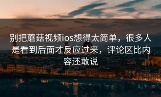 别把蘑菇视频ios想得太简单，很多人是看到后面才反应过来，评论区比内容还敢说