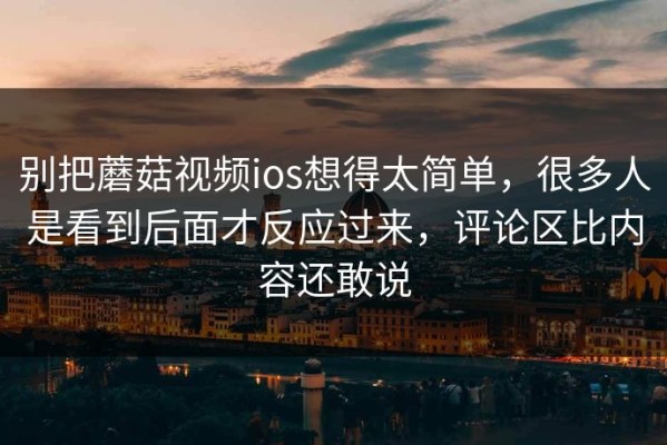 别把蘑菇视频ios想得太简单，很多人是看到后面才反应过来，评论区比内容还敢说