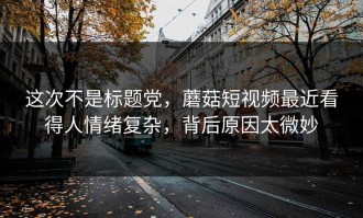 这次不是标题党，蘑菇短视频最近看得人情绪复杂，背后原因太微妙