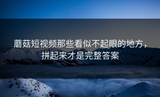 蘑菇短视频那些看似不起眼的地方，拼起来才是完整答案