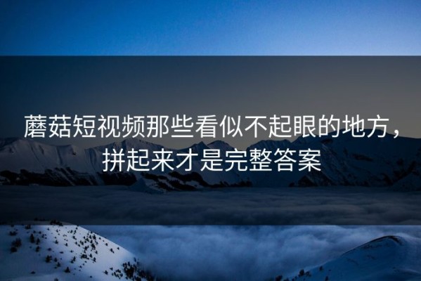蘑菇短视频那些看似不起眼的地方，拼起来才是完整答案