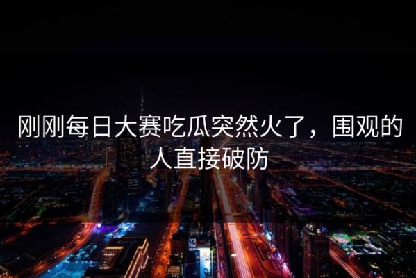 刚刚每日大赛吃瓜突然火了，围观的人直接破防