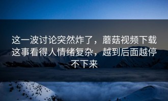 这一波讨论突然炸了，蘑菇视频下载这事看得人情绪复杂，越到后面越停不下来