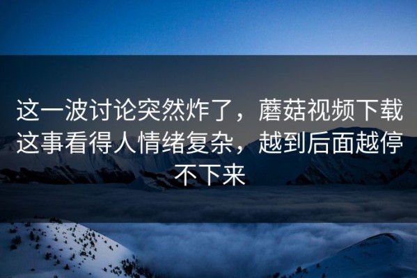 这一波讨论突然炸了，蘑菇视频下载这事看得人情绪复杂，越到后面越停不下来