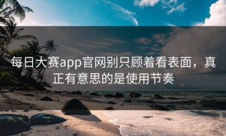 每日大赛app官网别只顾着看表面，真正有意思的是使用节奏