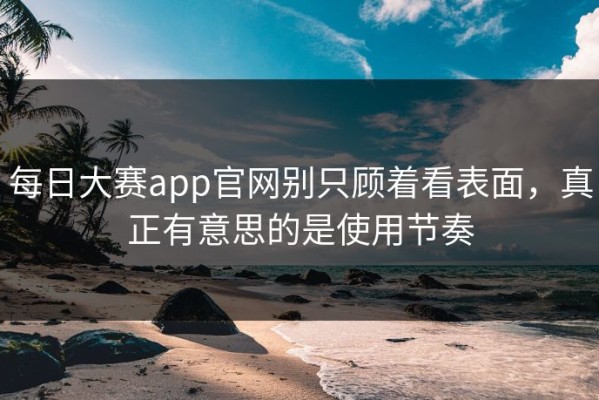 每日大赛app官网别只顾着看表面，真正有意思的是使用节奏