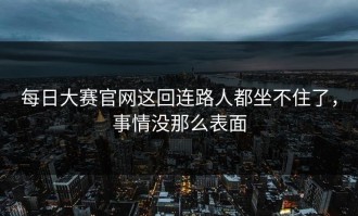 每日大赛官网这回连路人都坐不住了，事情没那么表面
