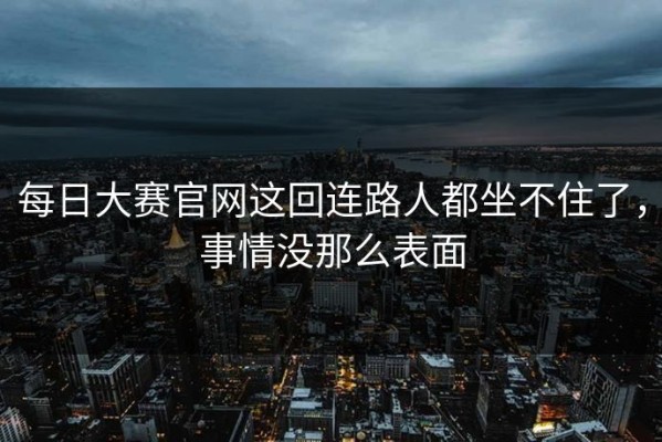 每日大赛官网这回连路人都坐不住了，事情没那么表面