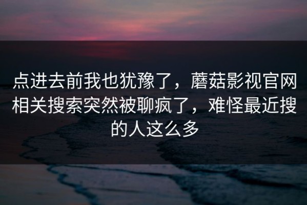 点进去前我也犹豫了，蘑菇影视官网相关搜索突然被聊疯了，难怪最近搜的人这么多