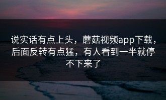 说实话有点上头，蘑菇视频app下载，后面反转有点猛，有人看到一半就停不下来了
