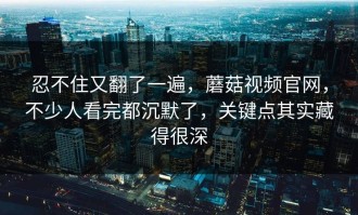 忍不住又翻了一遍，蘑菇视频官网，不少人看完都沉默了，关键点其实藏得很深