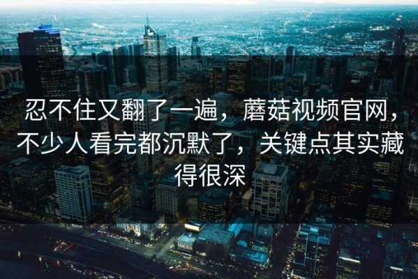 忍不住又翻了一遍，蘑菇视频官网，不少人看完都沉默了，关键点其实藏得很深