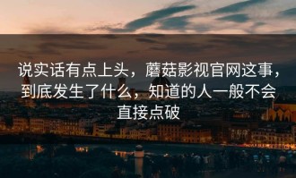 说实话有点上头，蘑菇影视官网这事，到底发生了什么，知道的人一般不会直接点破
