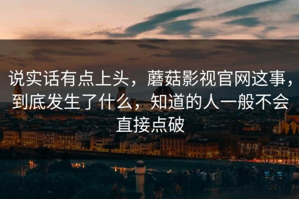 说实话有点上头，蘑菇影视官网这事，到底发生了什么，知道的人一般不会直接点破