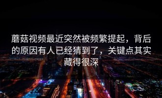 蘑菇视频最近突然被频繁提起，背后的原因有人已经猜到了，关键点其实藏得很深