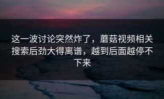 这一波讨论突然炸了，蘑菇视频相关搜索后劲大得离谱，越到后面越停不下来